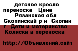 детское кресло -переноска › Цена ­ 1 000 - Рязанская обл., Скопинский р-н, Скопин г. Дети и материнство » Коляски и переноски   